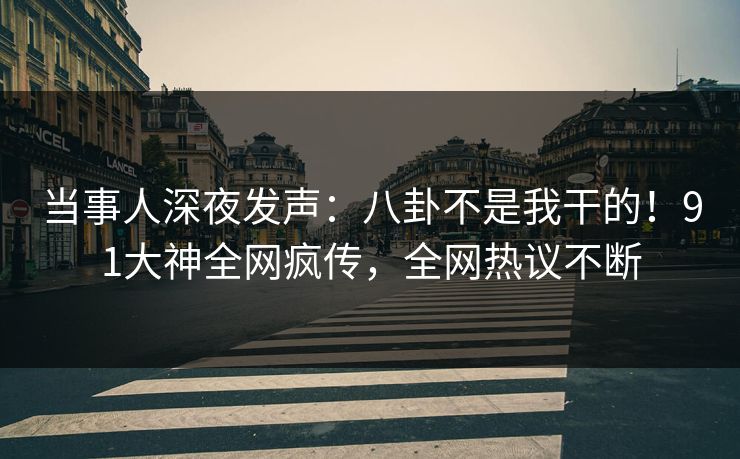 当事人深夜发声：八卦不是我干的！91大神全网疯传，全网热议不断