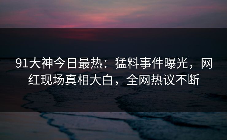 91大神今日最热：猛料事件曝光，网红现场真相大白，全网热议不断