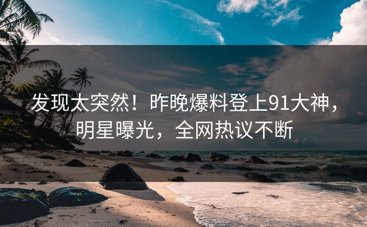发现太突然！昨晚爆料登上91大神，明星曝光，全网热议不断