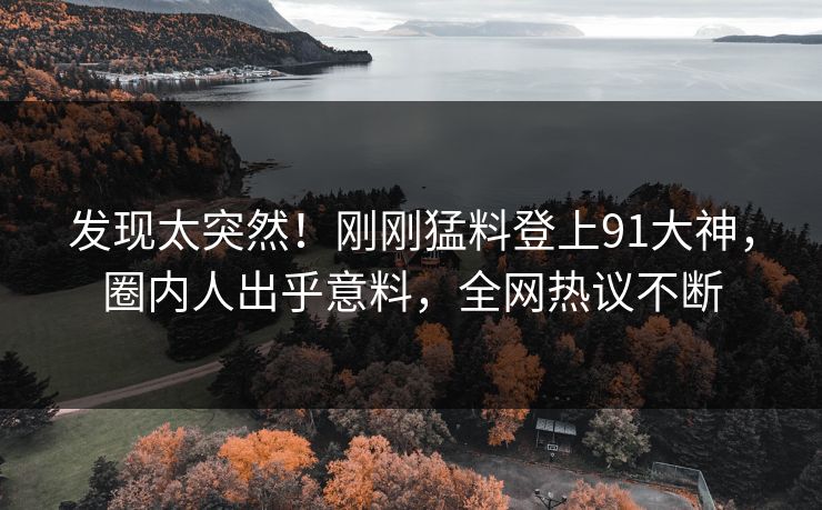 发现太突然！刚刚猛料登上91大神，圈内人出乎意料，全网热议不断