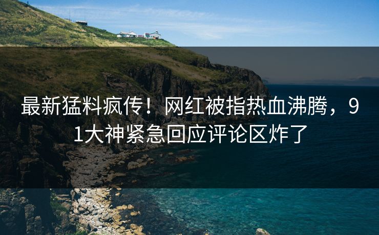 最新猛料疯传！网红被指热血沸腾，91大神紧急回应评论区炸了