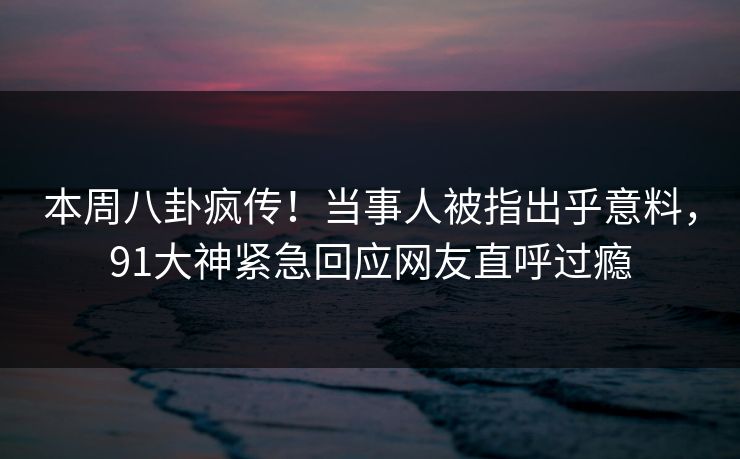 本周八卦疯传！当事人被指出乎意料，91大神紧急回应网友直呼过瘾