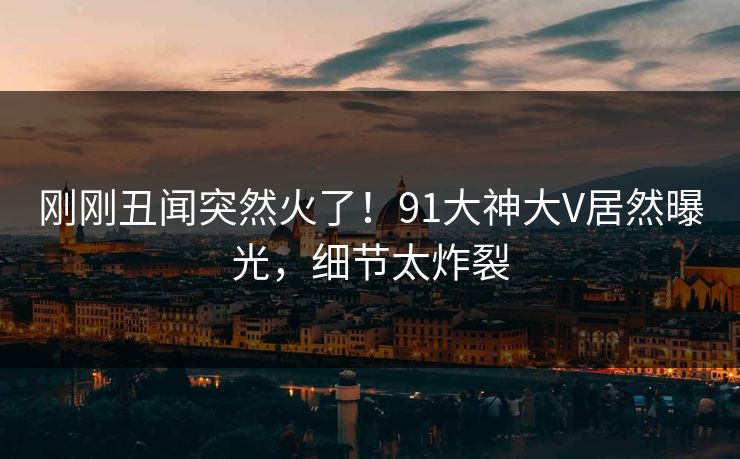 刚刚丑闻突然火了！91大神大V居然曝光，细节太炸裂