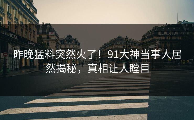 昨晚猛料突然火了！91大神当事人居然揭秘，真相让人瞠目