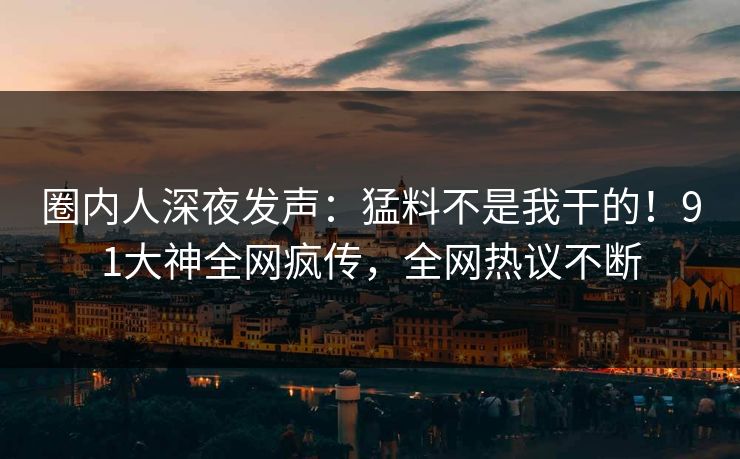 圈内人深夜发声：猛料不是我干的！91大神全网疯传，全网热议不断