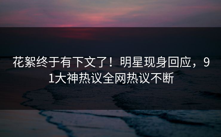 花絮终于有下文了！明星现身回应，91大神热议全网热议不断
