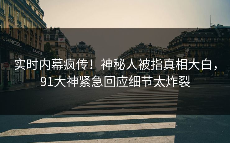 实时内幕疯传！神秘人被指真相大白，91大神紧急回应细节太炸裂