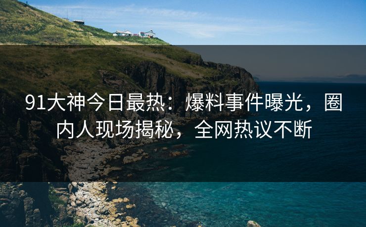 91大神今日最热：爆料事件曝光，圈内人现场揭秘，全网热议不断