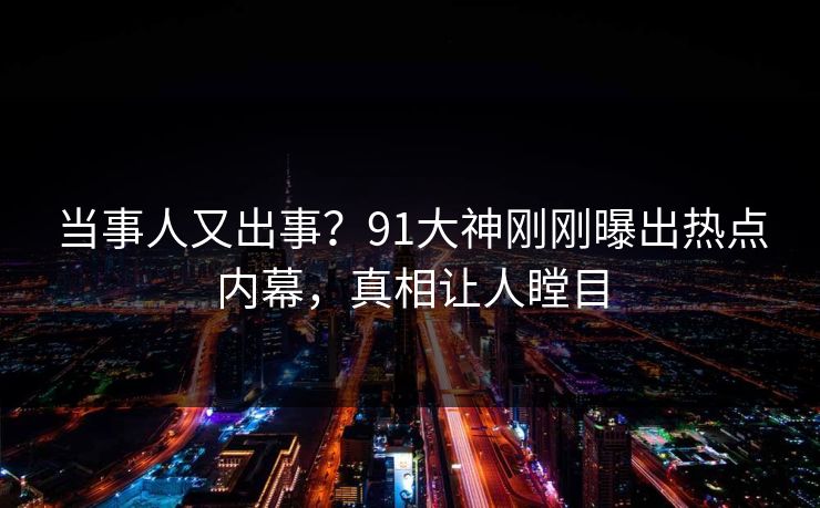 当事人又出事？91大神刚刚曝出热点内幕，真相让人瞠目
