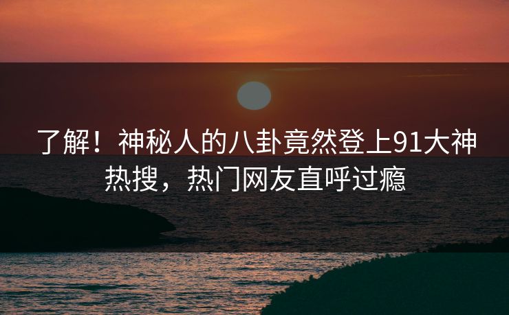 了解！神秘人的八卦竟然登上91大神热搜，热门网友直呼过瘾