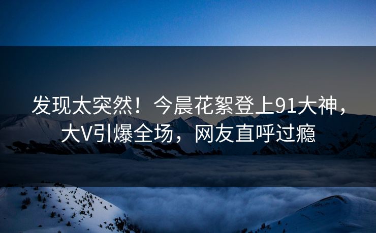 发现太突然！今晨花絮登上91大神，大V引爆全场，网友直呼过瘾
