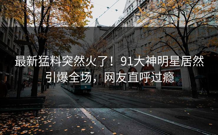 最新猛料突然火了！91大神明星居然引爆全场，网友直呼过瘾