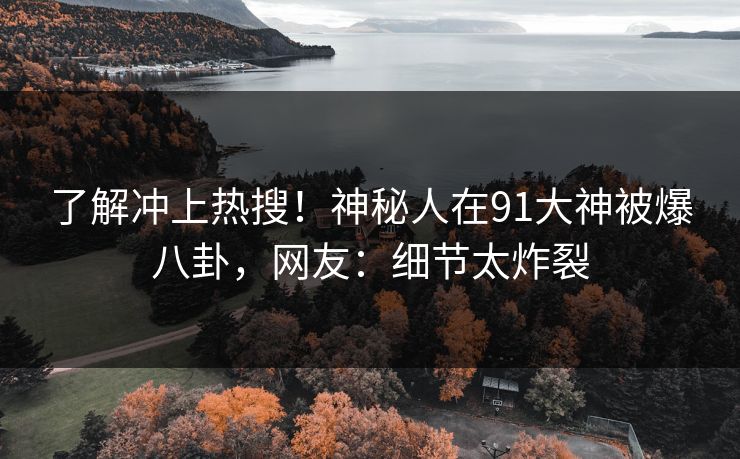 了解冲上热搜！神秘人在91大神被爆八卦，网友：细节太炸裂