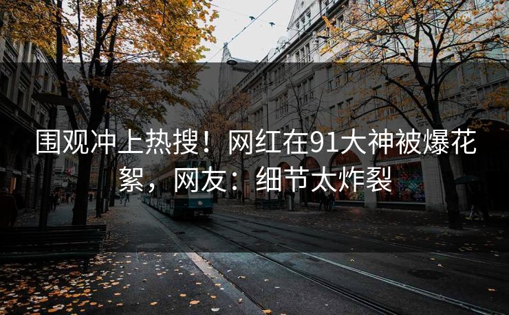 围观冲上热搜！网红在91大神被爆花絮，网友：细节太炸裂