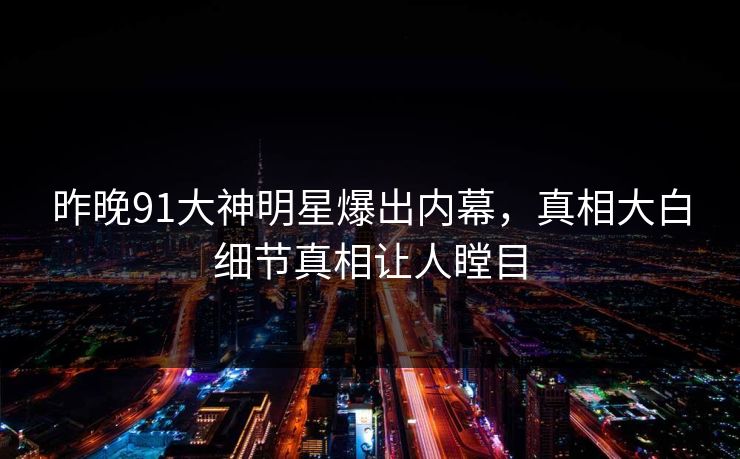 昨晚91大神明星爆出内幕，真相大白细节真相让人瞠目
