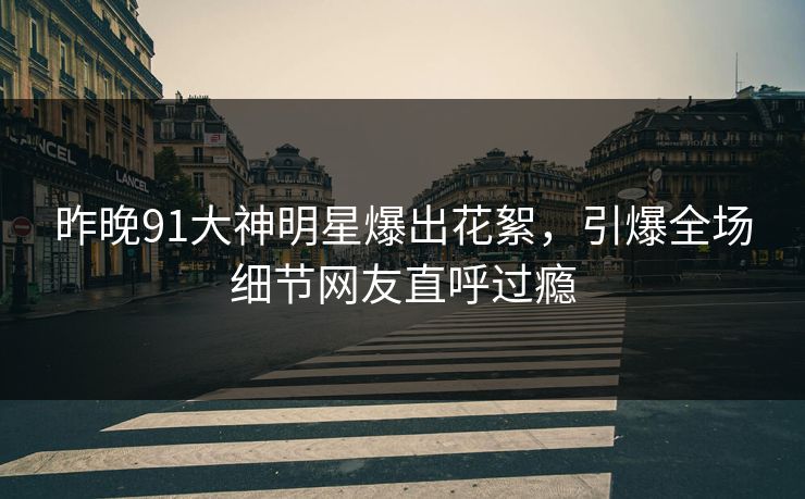 昨晚91大神明星爆出花絮，引爆全场细节网友直呼过瘾