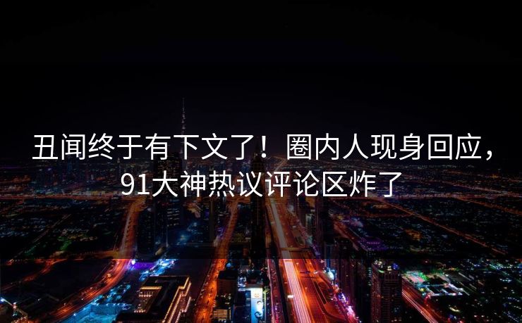 丑闻终于有下文了！圈内人现身回应，91大神热议评论区炸了