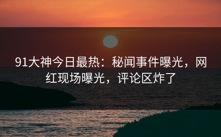 91大神今日最热：秘闻事件曝光，网红现场曝光，评论区炸了