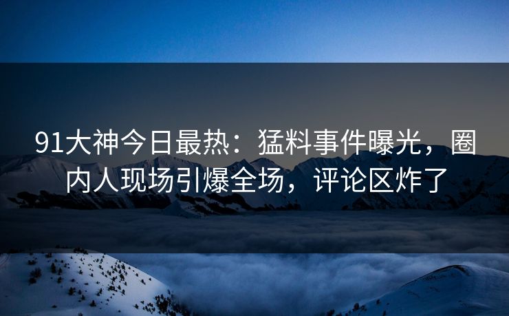 91大神今日最热：猛料事件曝光，圈内人现场引爆全场，评论区炸了