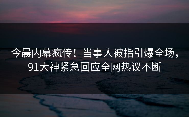 今晨内幕疯传！当事人被指引爆全场，91大神紧急回应全网热议不断