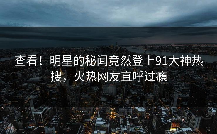 查看！明星的秘闻竟然登上91大神热搜，火热网友直呼过瘾