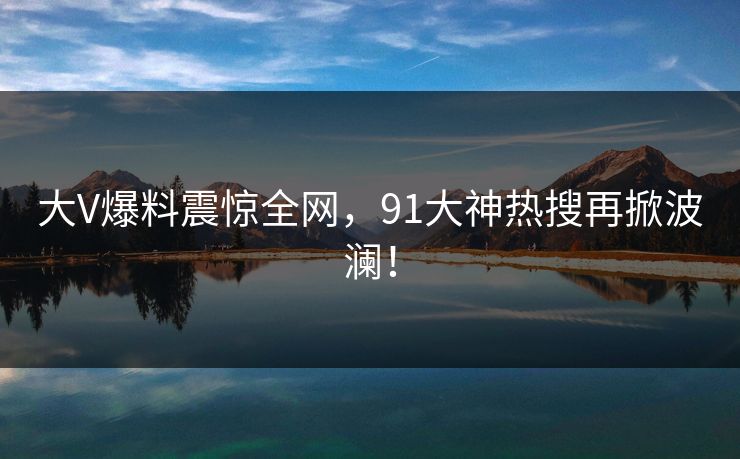 大V爆料震惊全网，91大神热搜再掀波澜！