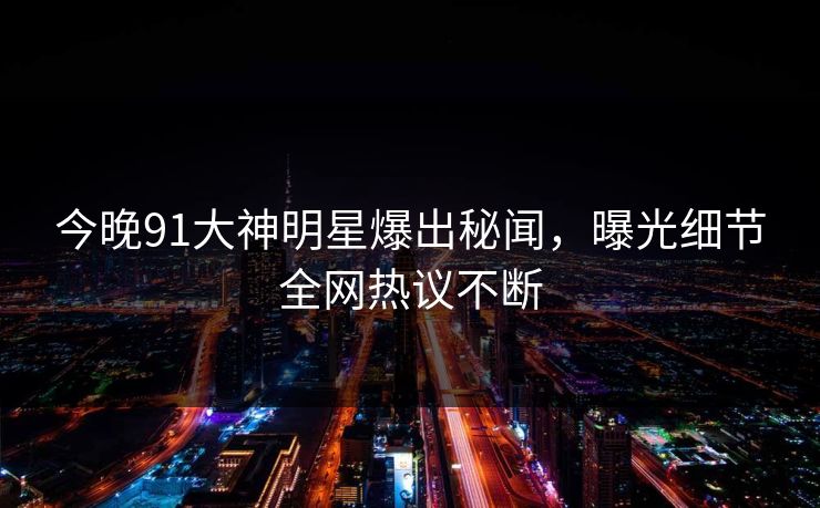 今晚91大神明星爆出秘闻，曝光细节全网热议不断