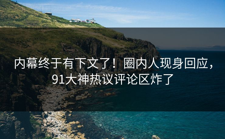 内幕终于有下文了！圈内人现身回应，91大神热议评论区炸了