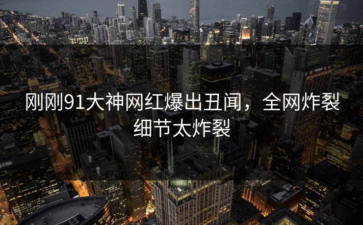 刚刚91大神网红爆出丑闻，全网炸裂细节太炸裂
