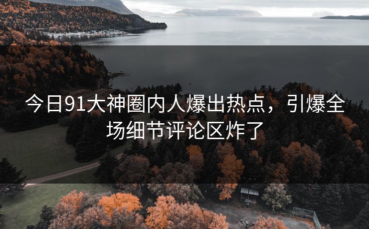 今日91大神圈内人爆出热点，引爆全场细节评论区炸了