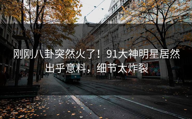 刚刚八卦突然火了！91大神明星居然出乎意料，细节太炸裂