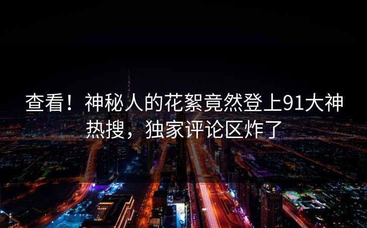 查看！神秘人的花絮竟然登上91大神热搜，独家评论区炸了