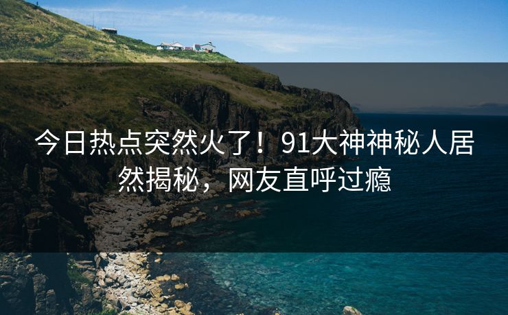 今日热点突然火了！91大神神秘人居然揭秘，网友直呼过瘾