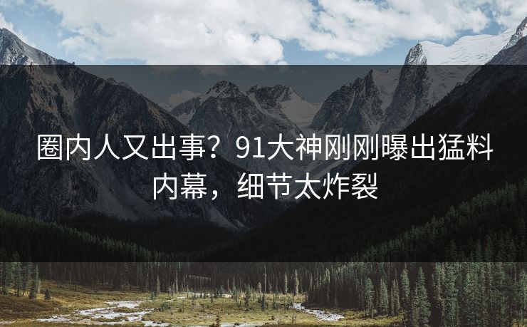 圈内人又出事？91大神刚刚曝出猛料内幕，细节太炸裂