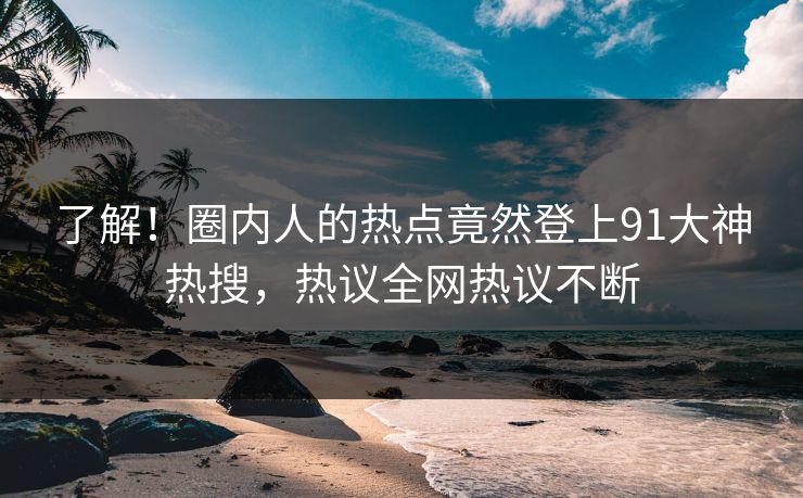 了解！圈内人的热点竟然登上91大神热搜，热议全网热议不断