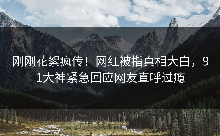 刚刚花絮疯传！网红被指真相大白，91大神紧急回应网友直呼过瘾