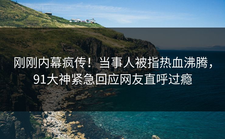 刚刚内幕疯传！当事人被指热血沸腾，91大神紧急回应网友直呼过瘾
