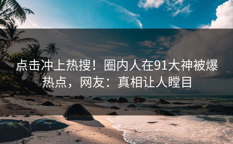 点击冲上热搜！圈内人在91大神被爆热点，网友：真相让人瞠目