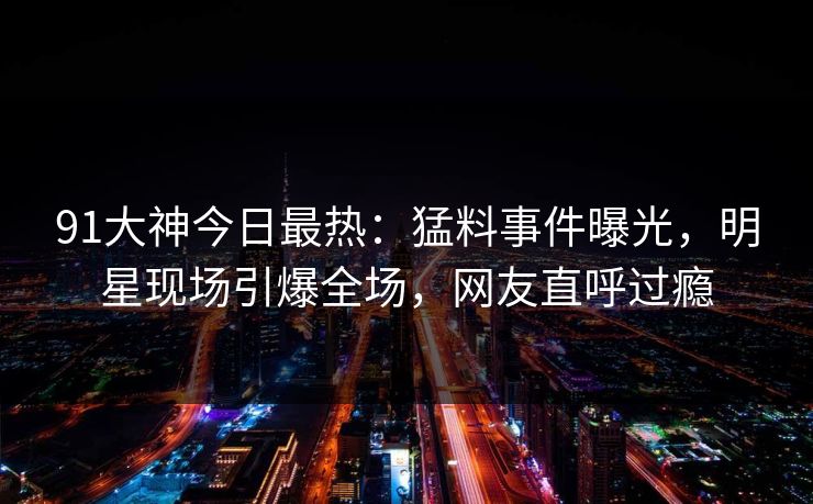 91大神今日最热：猛料事件曝光，明星现场引爆全场，网友直呼过瘾