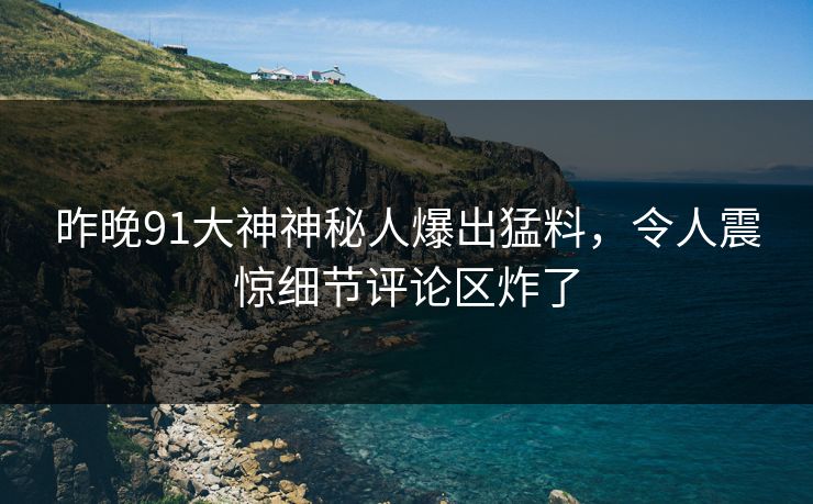 昨晚91大神神秘人爆出猛料，令人震惊细节评论区炸了