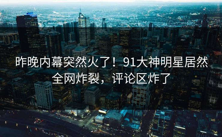 昨晚内幕突然火了！91大神明星居然全网炸裂，评论区炸了