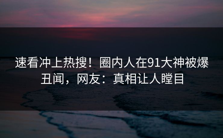 速看冲上热搜！圈内人在91大神被爆丑闻，网友：真相让人瞠目