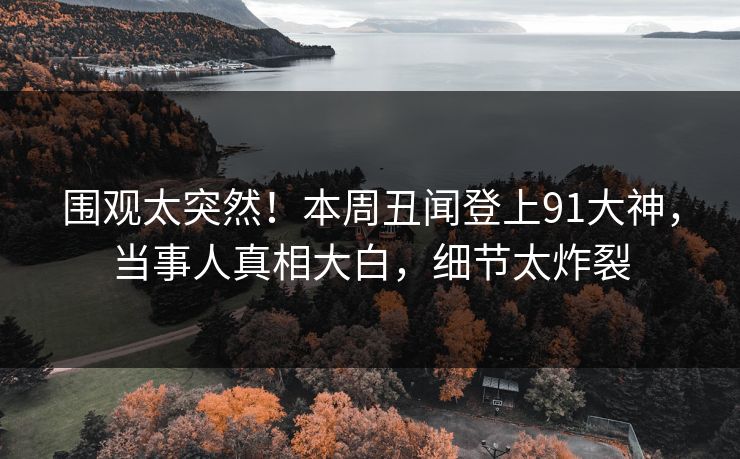 围观太突然！本周丑闻登上91大神，当事人真相大白，细节太炸裂