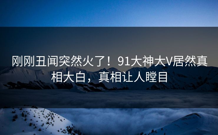 刚刚丑闻突然火了！91大神大V居然真相大白，真相让人瞠目