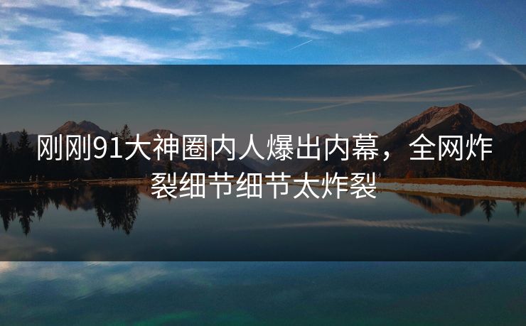 刚刚91大神圈内人爆出内幕，全网炸裂细节细节太炸裂