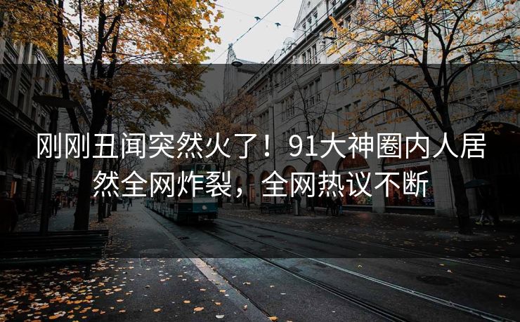 刚刚丑闻突然火了！91大神圈内人居然全网炸裂，全网热议不断