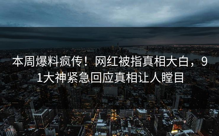 本周爆料疯传！网红被指真相大白，91大神紧急回应真相让人瞠目