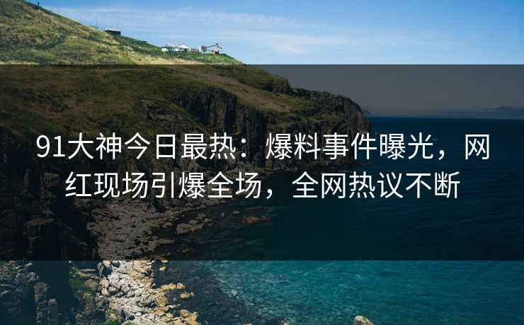 91大神今日最热：爆料事件曝光，网红现场引爆全场，全网热议不断