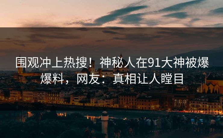 围观冲上热搜！神秘人在91大神被爆爆料，网友：真相让人瞠目