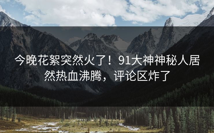 今晚花絮突然火了！91大神神秘人居然热血沸腾，评论区炸了